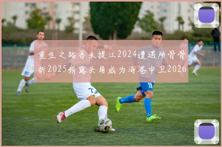 重生之路吾米提江2024遭遇颅骨骨折2025崭露头角成为海港中卫2026冲击U23冠军