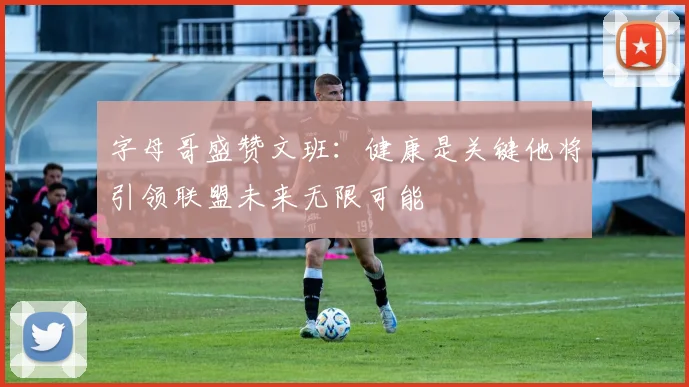 字母哥盛赞文班：健康是关键他将引领联盟未来无限可能