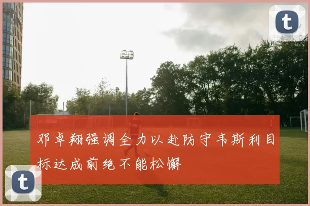 邓卓翔强调全力以赴防守韦斯利目标达成前绝不能松懈