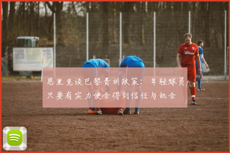 恩里克谈巴黎青训政策：年轻球员只要有实力便会得到信任与机会