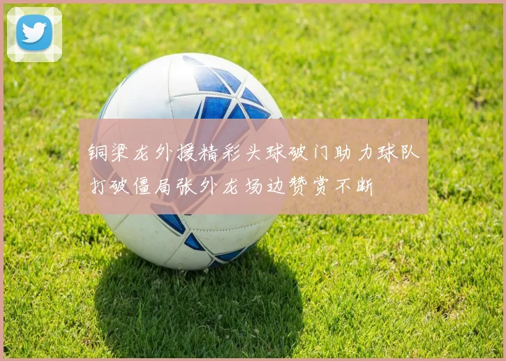 铜梁龙外援精彩头球破门助力球队打破僵局张外龙场边赞赏不断