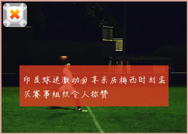 印度球迷激动分享亲历梅西时刻孟买赛事组织令人称赞