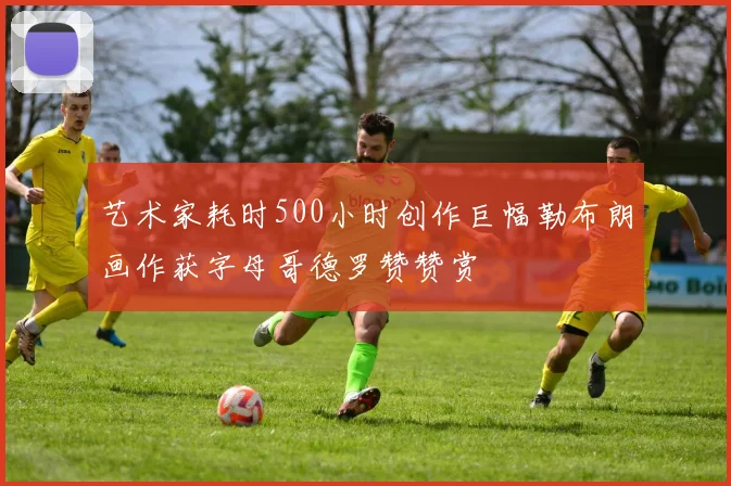 艺术家耗时500小时创作巨幅勒布朗画作获字母哥德罗赞赞赏