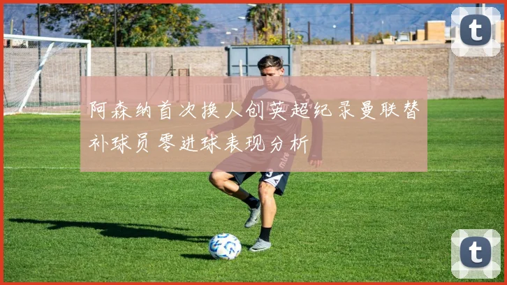 阿森纳首次换人创英超纪录曼联替补球员零进球表现分析