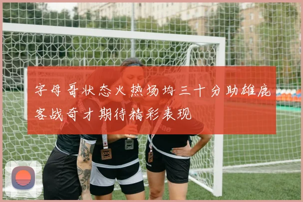 字母哥状态火热场均三十分助雄鹿客战奇才期待精彩表现