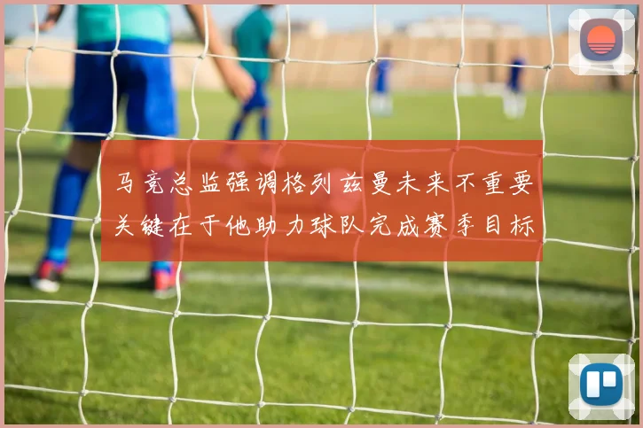 马竞总监强调格列兹曼未来不重要关键在于他助力球队完成赛季目标