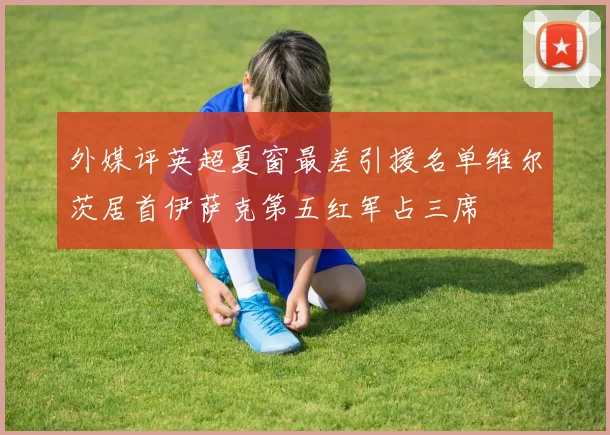 外媒评英超夏窗最差引援名单维尔茨居首伊萨克第五红军占三席