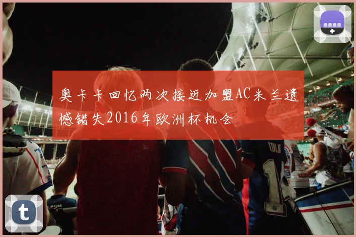 奥卡卡回忆两次接近加盟AC米兰遗憾错失2016年欧洲杯机会