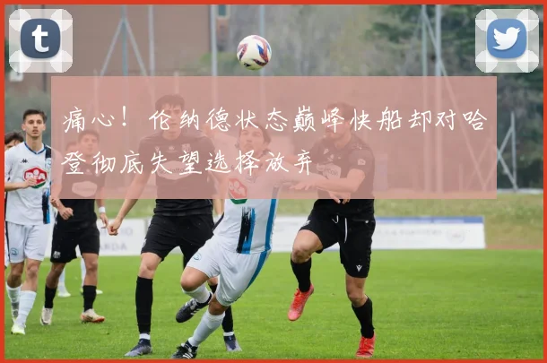 痛心！伦纳德状态巅峰快船却对哈登彻底失望选择放弃