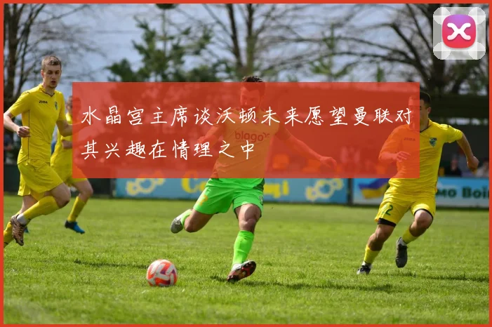 水晶宫主席谈沃顿未来愿望曼联对其兴趣在情理之中