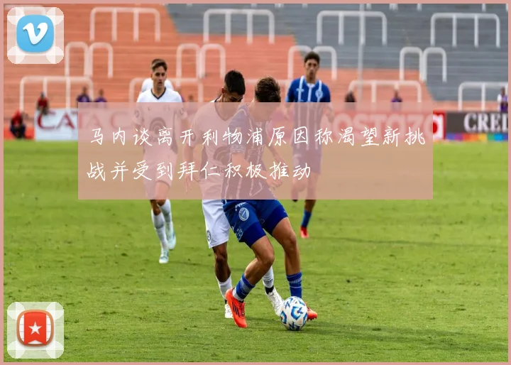 马内谈离开利物浦原因称渴望新挑战并受到拜仁积极推动