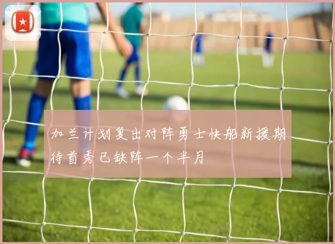 加兰计划复出对阵勇士快船新援期待首秀已缺阵一个半月