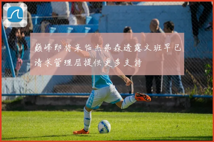 巅峰即将来临杰弗森透露文班早已请求管理层提供更多支持