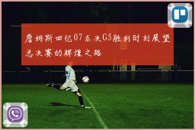 詹姆斯回忆07东决G5胜利时刻展望总决赛的辉煌之路
